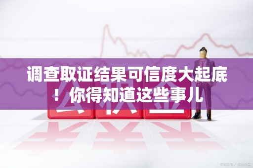 龙南调查取证结果可信度大起底！你得知道这些事儿