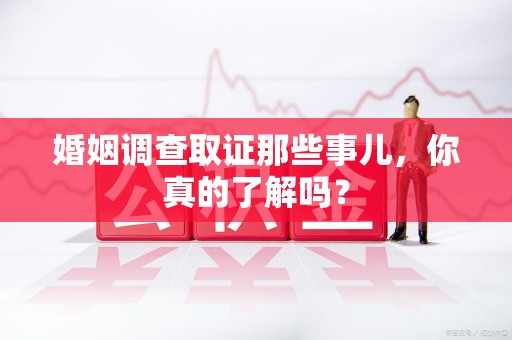 龙南婚姻调查取证那些事儿，你真的了解吗？