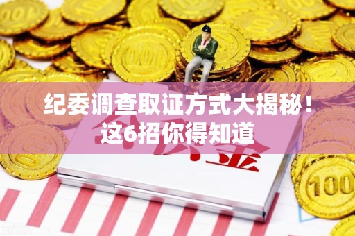龙南纪委调查取证方式大揭秘！这6招你得知道