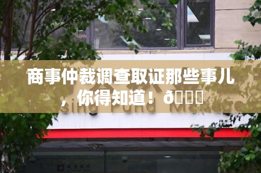 龙南商事仲裁调查取证那些事儿，你得知道！😎