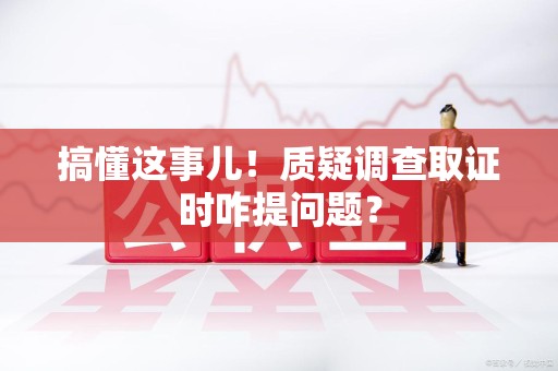 龙南搞懂这事儿!质疑调查取证时咋提问题? 龙南搞懂这事儿!质疑调查取证时咋提问题?