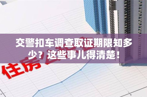 龙南交警扣车调查取证期限知多少？这些事儿得清楚！