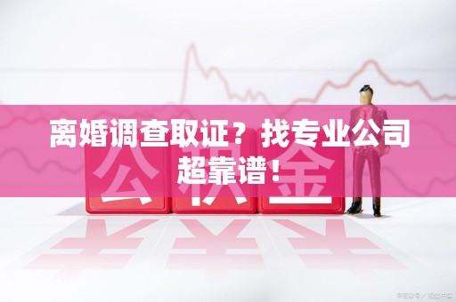 龙南离婚调查取证？找专业公司超靠谱！