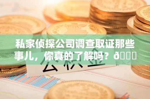 龙南私家侦探公司调查取证那些事儿，你真的了解吗？😎
