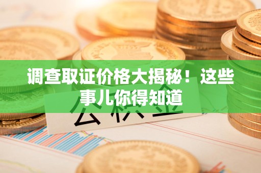 龙南调查取证价格大揭秘！这些事儿你得知道