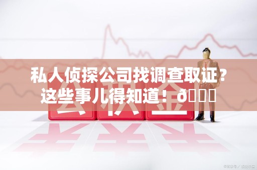 龙南私人侦探公司找调查取证？这些事儿得知道！😎