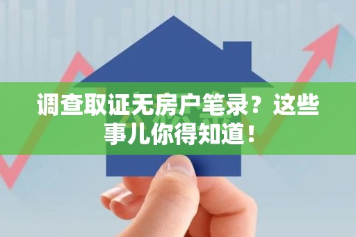 龙南调查取证无房户笔录？这些事儿你得知道！