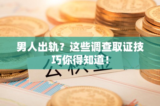 龙南男人出轨？这些调查取证技巧你得知道！