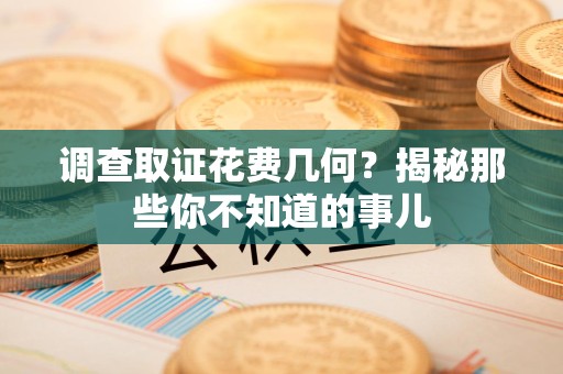 龙南调查取证花费几何？揭秘那些你不知道的事儿