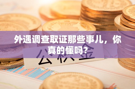 龙南外遇调查取证那些事儿，你真的懂吗？
