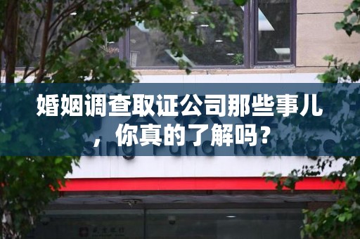 龙南婚姻调查取证公司那些事儿，你真的了解吗？